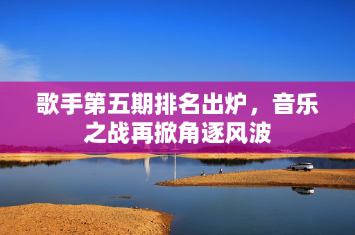 歌手第五期排名出炉，音乐之战再掀角逐风波