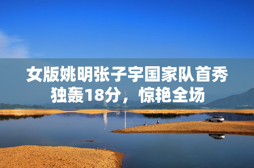 女版姚明张子宇国家队首秀独轰18分，惊艳全场
