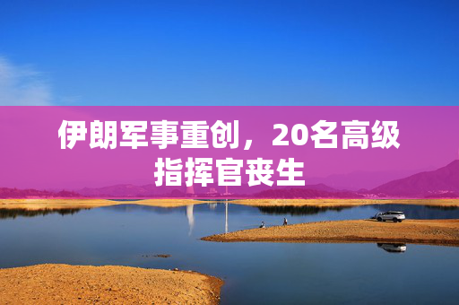 伊朗军事重创，20名高级指挥官丧生