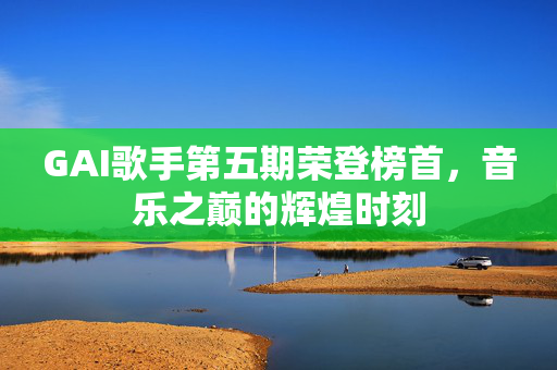 GAI歌手第五期荣登榜首，音乐之巅的辉煌时刻