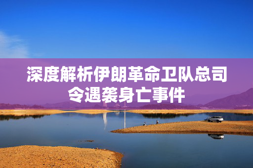 深度解析伊朗革命卫队总司令遇袭身亡事件