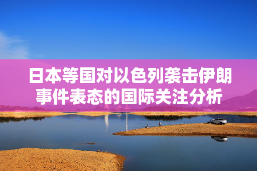 日本等国对以色列袭击伊朗事件表态的国际关注分析