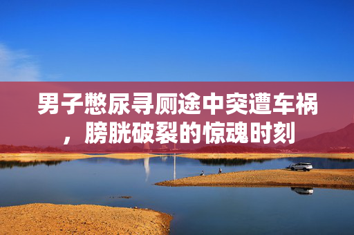 男子憋尿寻厕途中突遭车祸，膀胱破裂的惊魂时刻