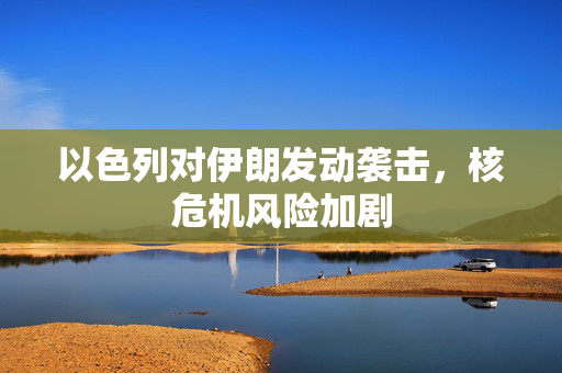 以色列对伊朗发动袭击，核危机风险加剧