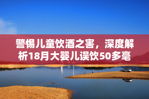 警惕儿童饮酒之害，深度解析18月大婴儿误饮50多毫升啤酒事件