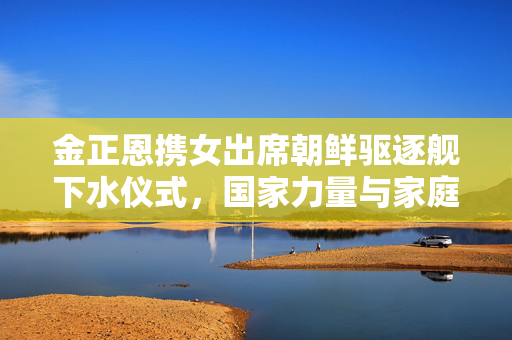 金正恩携女出席朝鲜驱逐舰下水仪式，国家力量与家庭情感的交织