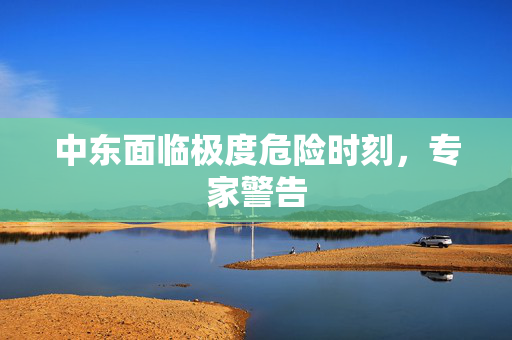 中东面临极度危险时刻，专家警告