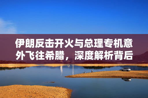 伊朗反击开火与总理专机意外飞往希腊，深度解析背后的政治风云