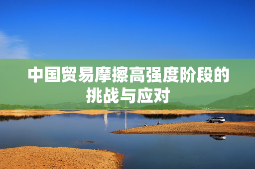 中国贸易摩擦高强度阶段的挑战与应对