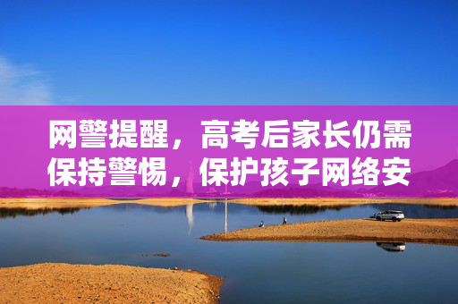 网警提醒，高考后家长仍需保持警惕，保护孩子网络安全与权益