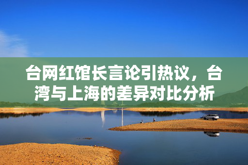 台网红馆长言论引热议，台湾与上海的差异对比分析