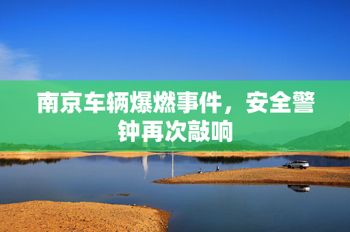 南京车辆爆燃事件，安全警钟再次敲响