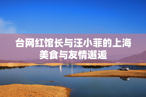 台网红馆长与汪小菲的上海美食与友情邂逅