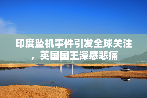 印度坠机事件引发全球关注，英国国王深感悲痛