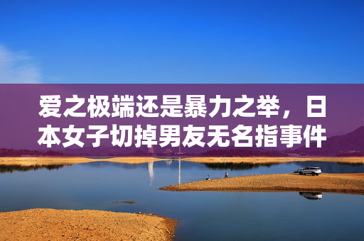 爱之极端还是暴力之举，日本女子切掉男友无名指事件揭秘