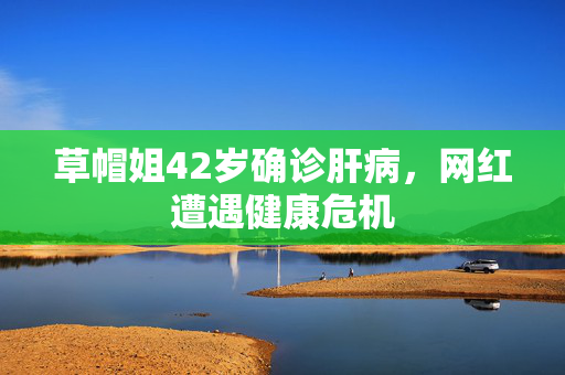 草帽姐42岁确诊肝病，网红遭遇健康危机