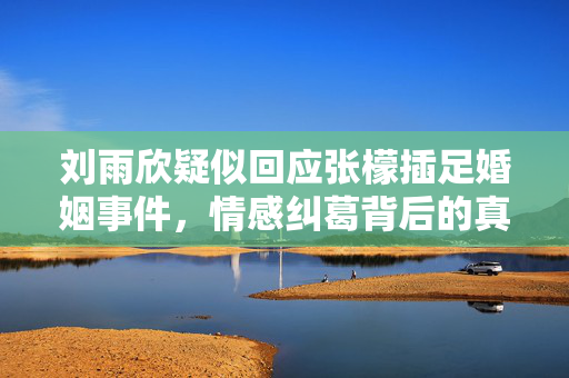 刘雨欣疑似回应张檬插足婚姻事件，情感纠葛背后的真相