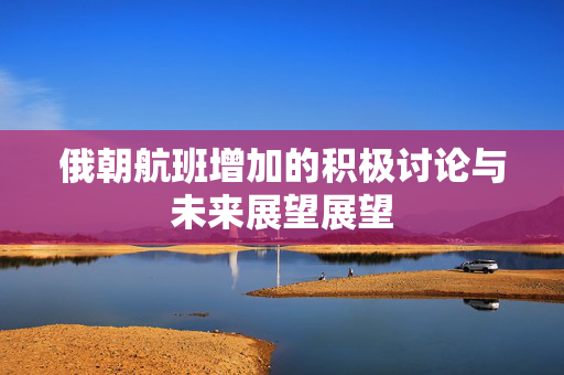 俄朝航班增加的积极讨论与未来展望展望