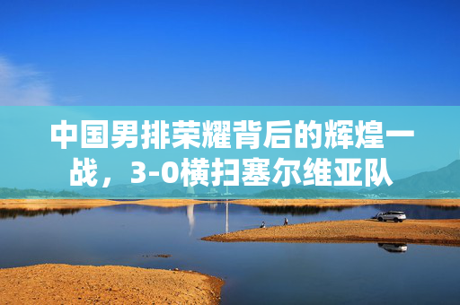 中国男排荣耀背后的辉煌一战，3-0横扫塞尔维亚队