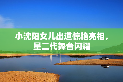 小沈阳女儿出道惊艳亮相，星二代舞台闪耀