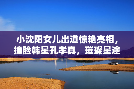 小沈阳女儿出道惊艳亮相，撞脸韩星孔孝真，璀璨星途初现的瞬间