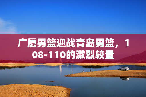 广厦男篮迎战青岛男篮，108-110的激烈较量