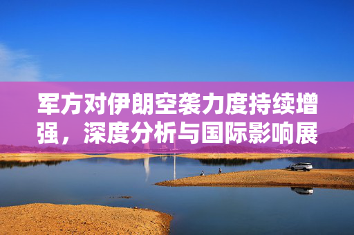 军方对伊朗空袭力度持续增强，深度分析与国际影响展望