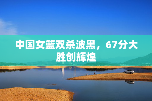 中国女篮双杀波黑，67分大胜创辉煌