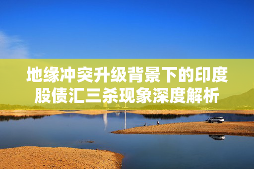 地缘冲突升级背景下的印度股债汇三杀现象深度解析