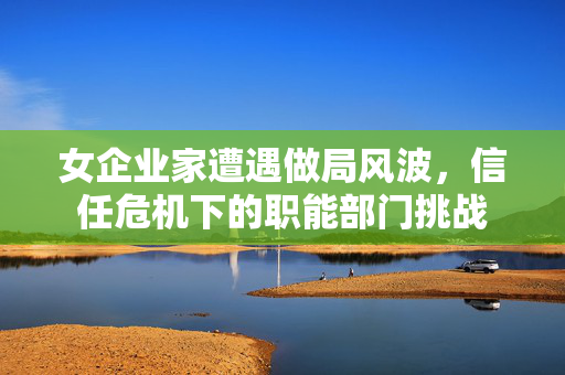 女企业家遭遇做局风波，信任危机下的职能部门挑战