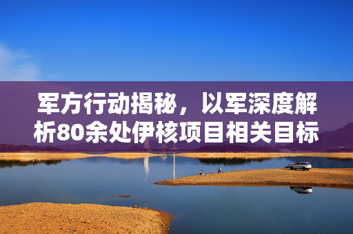 军方行动揭秘，以军深度解析80余处伊核项目相关目标袭击行动