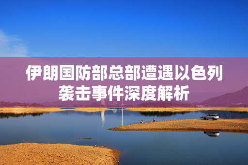 伊朗国防部总部遭遇以色列袭击事件深度解析