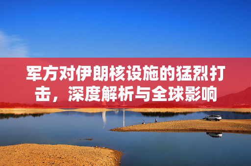 军方对伊朗核设施的猛烈打击，深度解析与全球影响