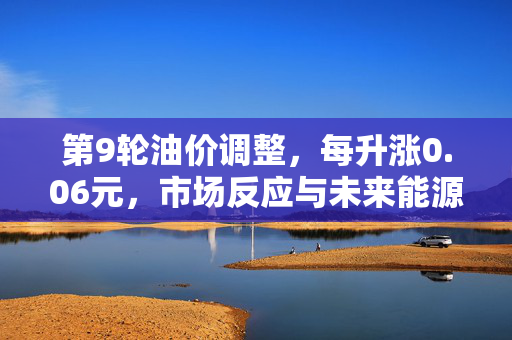 第9轮油价调整，每升涨0.06元，市场反应与未来能源趋势展望