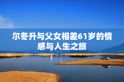 尔冬升与父女相差61岁的情感与人生之旅