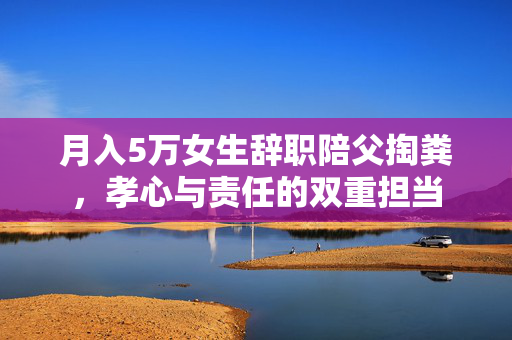 月入5万女生辞职陪父掏粪，孝心与责任的双重担当