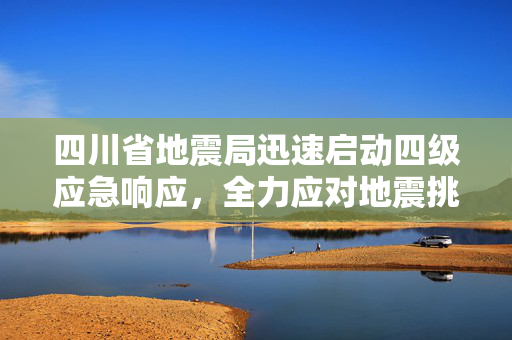 四川省地震局迅速启动四级应急响应，全力应对地震挑战的紧急措施
