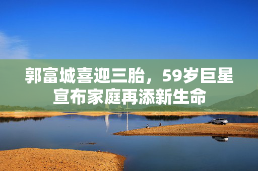 郭富城喜迎三胎，59岁巨星宣布家庭再添新生命