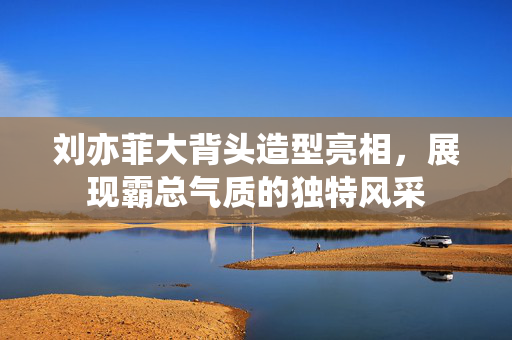 刘亦菲大背头造型亮相，展现霸总气质的独特风采