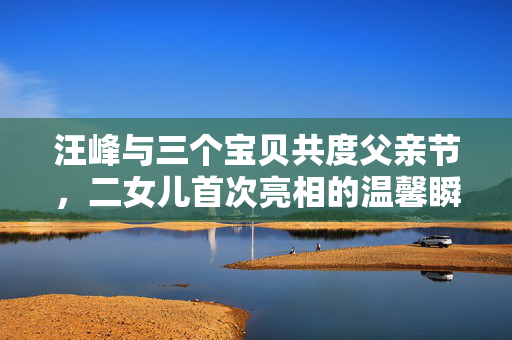 汪峰与三个宝贝共度父亲节，二女儿首次亮相的温馨瞬间