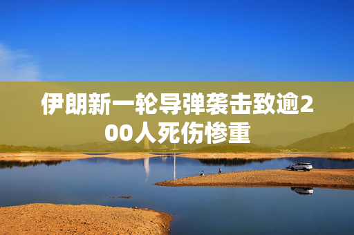 伊朗新一轮导弹袭击致逾200人死伤惨重