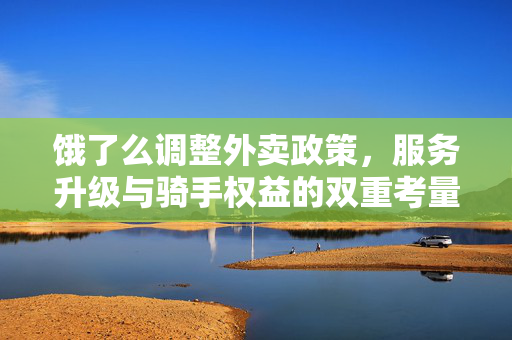 饿了么调整外卖政策，服务升级与骑手权益的双重考量