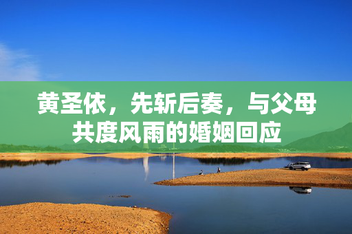 黄圣依，先斩后奏，与父母共度风雨的婚姻回应