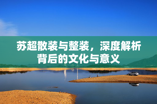 苏超散装与整装，深度解析背后的文化与意义