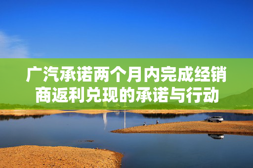 广汽承诺两个月内完成经销商返利兑现的承诺与行动
