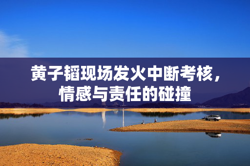 黄子韬现场发火中断考核，情感与责任的碰撞