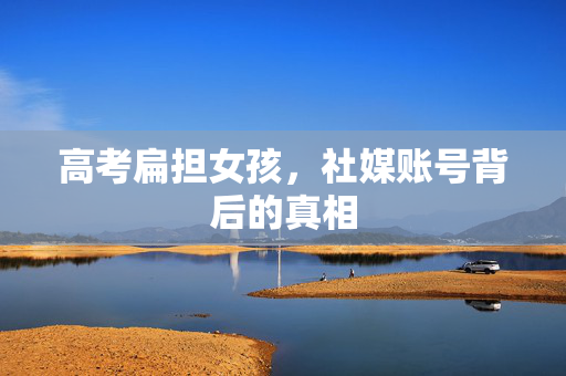 高考扁担女孩，社媒账号背后的真相