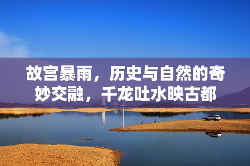 故宫暴雨，历史与自然的奇妙交融，千龙吐水映古都
