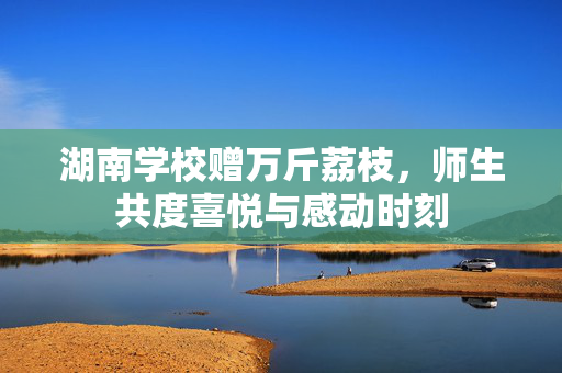 湖南学校赠万斤荔枝，师生共度喜悦与感动时刻