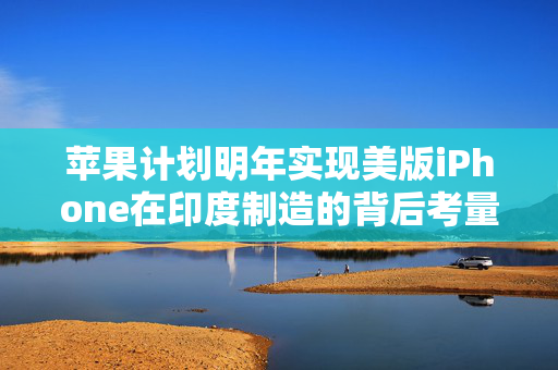 苹果计划明年实现美版iPhone在印度制造的背后考量